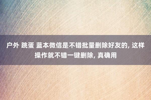 户外 跳蛋 蓝本微信是不错批量删除好友的， 这样操作就不错一键删除， 真确用