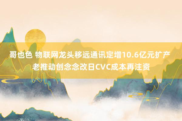 哥也色 物联网龙头移远通讯定增10.6亿元扩产 老推动创念念改日CVC成本再注资