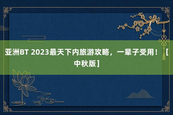 亚洲BT 2023最天下内旅游攻略，一辈子受用！［中秋版］