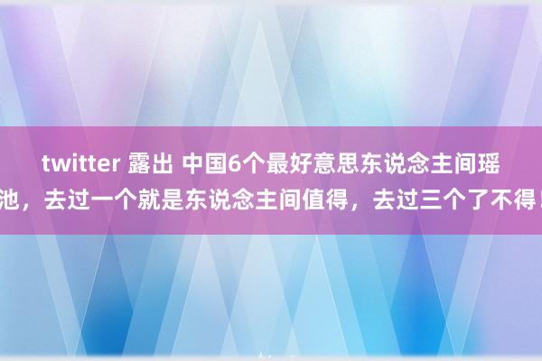 twitter 露出 中国6个最好意思东说念主间瑶池，去过一个就是东说念主间值得，去过三个了不得！