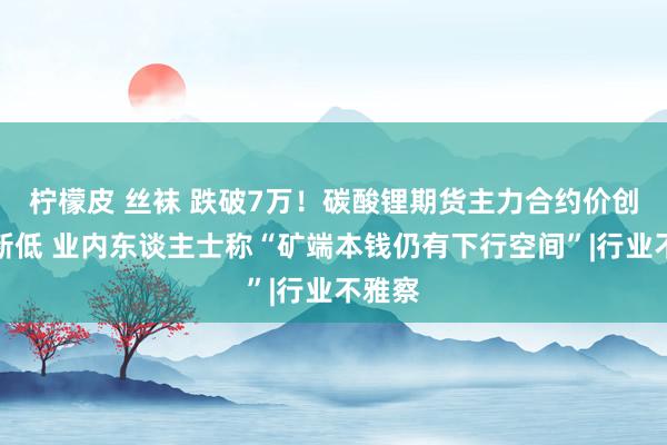 柠檬皮 丝袜 跌破7万！碳酸锂期货主力合约价创上市新低 业内东谈主士称“矿端本钱仍有下行空间”|行业不雅察