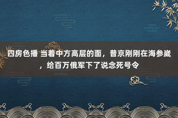 四房色播 当着中方高层的面，普京刚刚在海参崴，给百万俄军下了说念死号令