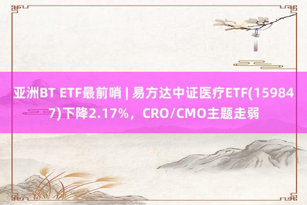 亚洲BT ETF最前哨 | 易方达中证医疗ETF(159847)下降2.17%，CRO/CMO主题走弱