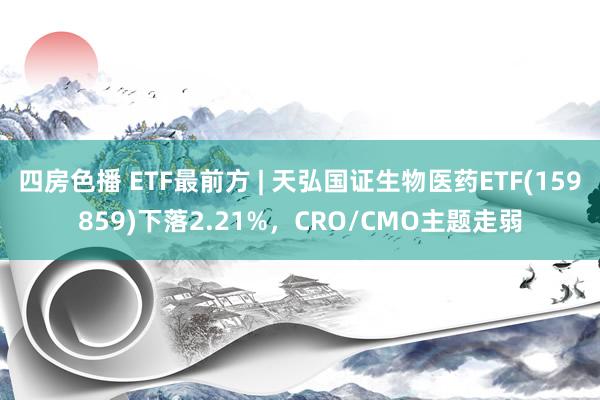 四房色播 ETF最前方 | 天弘国证生物医药ETF(159859)下落2.21%，CRO/CMO主题走弱