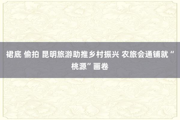 裙底 偷拍 昆明旅游助推乡村振兴 农旅会通铺就“桃源”画卷