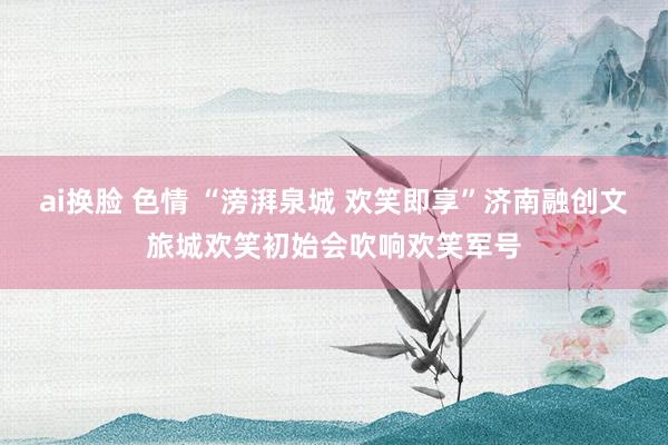 ai换脸 色情 “滂湃泉城 欢笑即享”济南融创文旅城欢笑初始会吹响欢笑军号