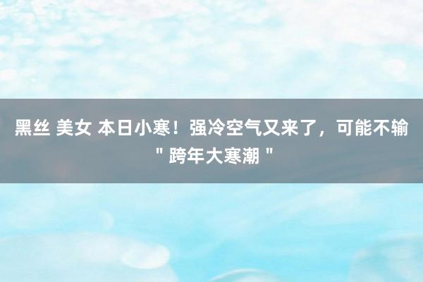 黑丝 美女 本日小寒！强冷空气又来了，可能不输＂跨年大寒潮＂