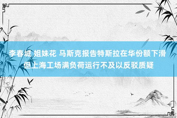 李春城 姐妹花 马斯克报告特斯拉在华份额下滑 但上海工场满负荷运行不及以反驳质疑