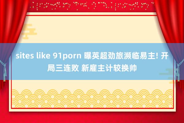 sites like 91porn 曝英超劲旅濒临易主! 开局三连败 新雇主计较换帅