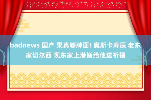 badnews 国产 果真够牌面! 奥斯卡寿辰 老东家切尔西 现东家上港皆给他送祈福