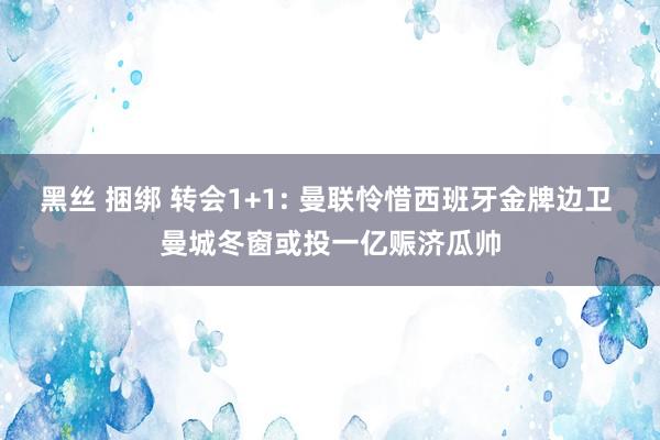 黑丝 捆绑 转会1+1: 曼联怜惜西班牙金牌边卫 曼城冬窗或投一亿赈济瓜帅