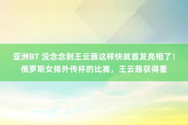 亚洲BT 没念念到王云蕗这样快就首发亮相了！俄罗斯女排外传杯的比赛，王云蕗获得重