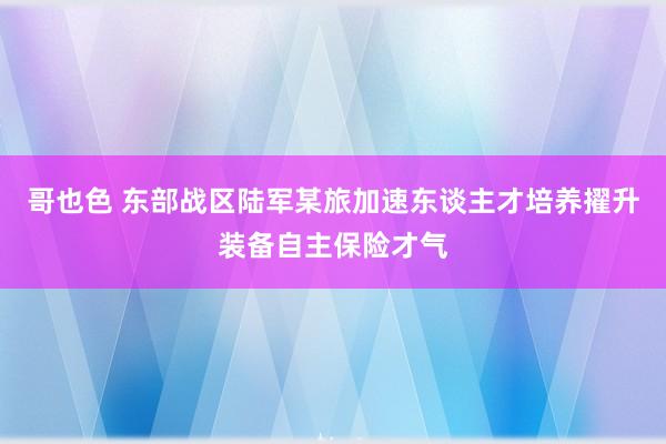 哥也色 东部战区陆军某旅加速东谈主才培养擢升装备自主保险才气