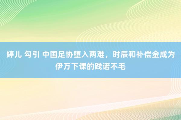 婷儿 勾引 中国足协堕入两难，时辰和补偿金成为伊万下课的践诺不毛