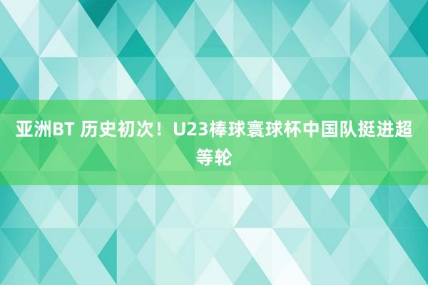 亚洲BT 历史初次！U23棒球寰球杯中国队挺进超等轮