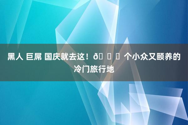 黑人 巨屌 国庆就去这！🔟个小众又颐养的冷门旅行地