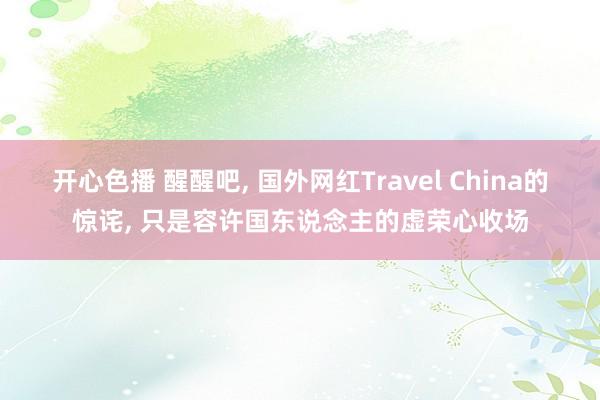 开心色播 醒醒吧， 国外网红Travel China的惊诧， 只是容许国东说念主的虚荣心收场