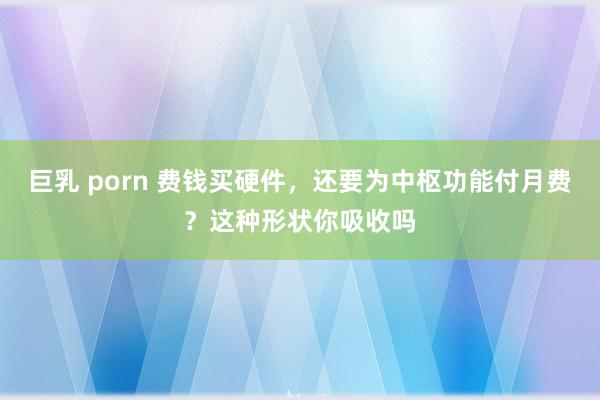 巨乳 porn 费钱买硬件，还要为中枢功能付月费？这种形状你吸收吗