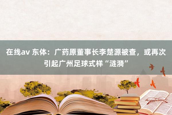 在线av 东体：广药原董事长李楚源被查，或再次引起广州足球式样“涟漪”