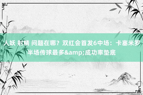 人妖 射精 问题在哪？双红会首发6中场：卡塞米罗半场传球最多&成功率垫底