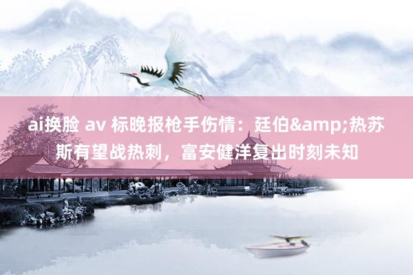 ai换脸 av 标晚报枪手伤情：廷伯&热苏斯有望战热刺，富安健洋复出时刻未知