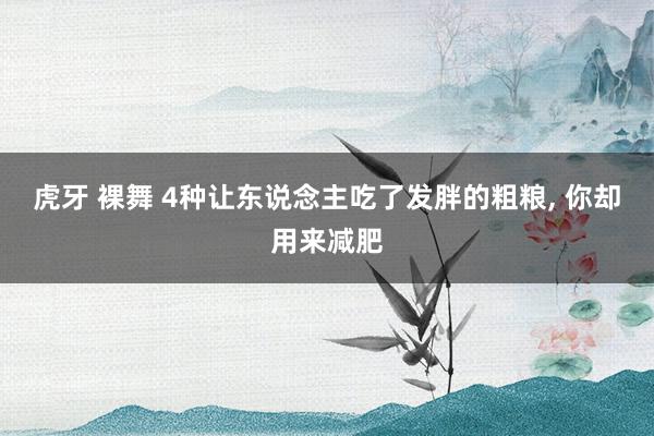 虎牙 裸舞 4种让东说念主吃了发胖的粗粮， 你却用来减肥