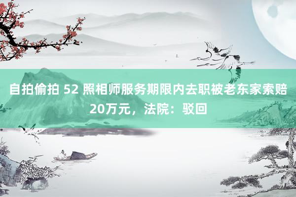 自拍偷拍 52 照相师服务期限内去职被老东家索赔20万元，法院：驳回