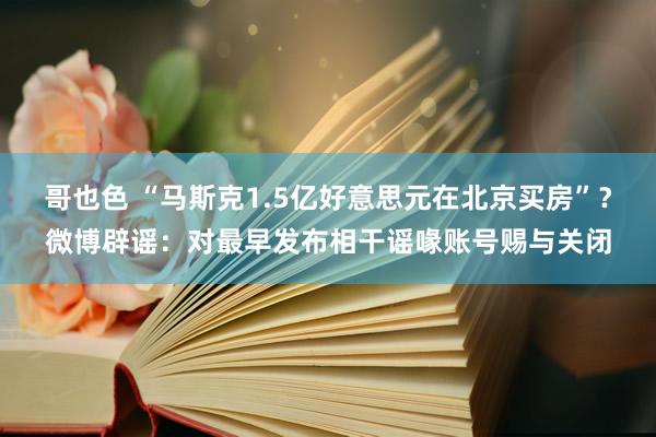 哥也色 “马斯克1.5亿好意思元在北京买房”？微博辟谣：对最早发布相干谣喙账号赐与关闭