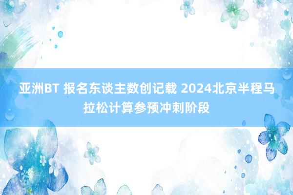 亚洲BT 报名东谈主数创记载 2024北京半程马拉松计算参预冲刺阶段