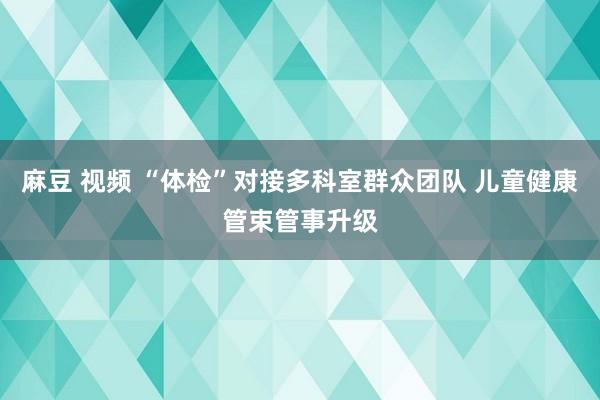 麻豆 视频 “体检”对接多科室群众团队 儿童健康管束管事升级