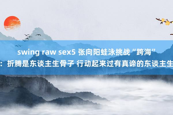 swing raw sex5 张向阳蛙泳挑战“跨海”：折腾是东谈主生骨子 行动起来过有真谛的东谈主生