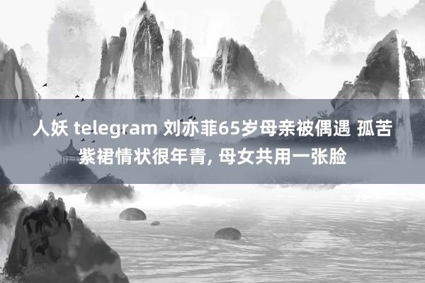 人妖 telegram 刘亦菲65岁母亲被偶遇 孤苦紫裙情状很年青， 母女共用一张脸