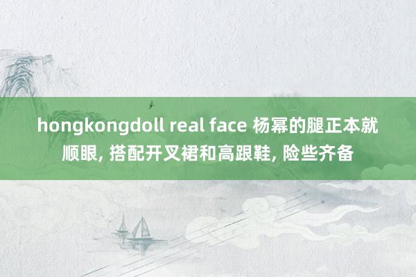 hongkongdoll real face 杨幂的腿正本就顺眼， 搭配开叉裙和高跟鞋， 险些齐备