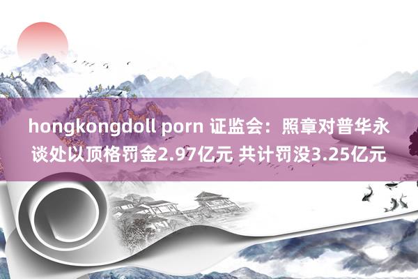 hongkongdoll porn 证监会：照章对普华永谈处以顶格罚金2.97亿元 共计罚没3.25亿元