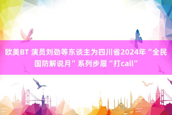 欧美BT 演员刘劲等东谈主为四川省2024年“全民国防解说月”系列步履“打call”