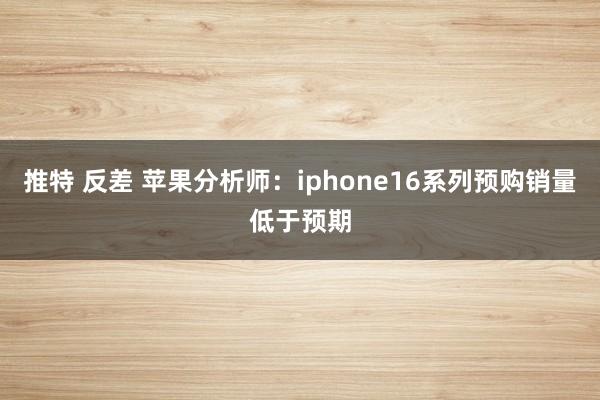 推特 反差 苹果分析师：iphone16系列预购销量低于预期