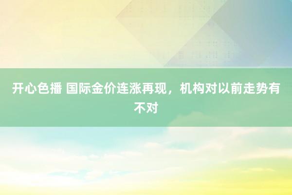 开心色播 国际金价连涨再现，机构对以前走势有不对