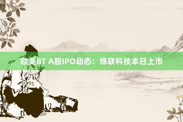 欧美BT A股IPO动态：绿联科技本日上市