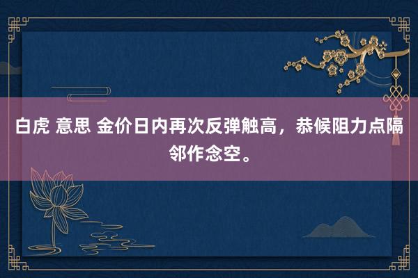 白虎 意思 金价日内再次反弹触高，恭候阻力点隔邻作念空。