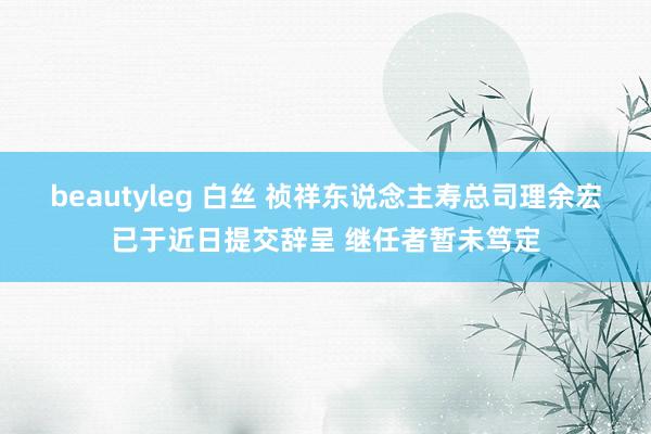 beautyleg 白丝 祯祥东说念主寿总司理余宏已于近日提交辞呈 继任者暂未笃定