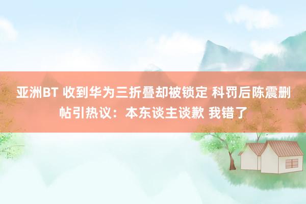 亚洲BT 收到华为三折叠却被锁定 科罚后陈震删帖引热议：本东谈主谈歉 我错了