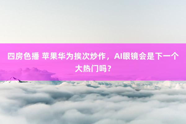 四房色播 苹果华为挨次炒作，AI眼镜会是下一个大热门吗？