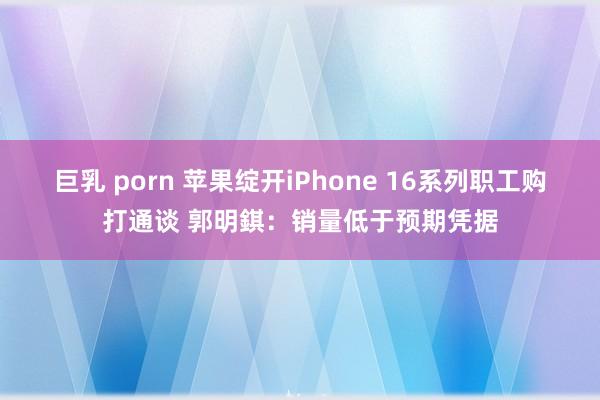 巨乳 porn 苹果绽开iPhone 16系列职工购打通谈 郭明錤：销量低于预期凭据