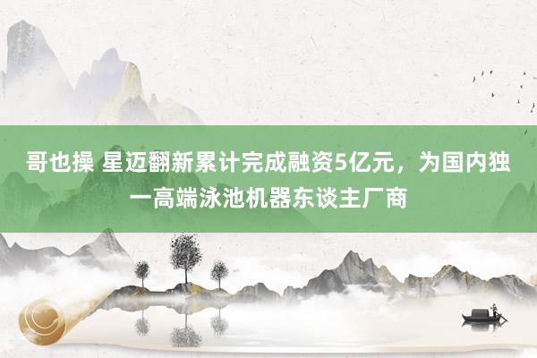 哥也操 星迈翻新累计完成融资5亿元，为国内独一高端泳池机器东谈主厂商