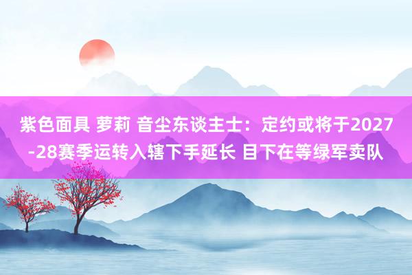 紫色面具 萝莉 音尘东谈主士：定约或将于2027-28赛季运转入辖下手延长 目下在等绿军卖队