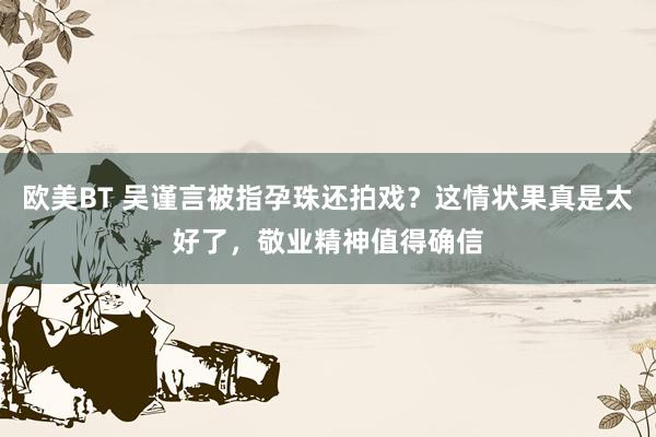 欧美BT 吴谨言被指孕珠还拍戏？这情状果真是太好了，敬业精神值得确信