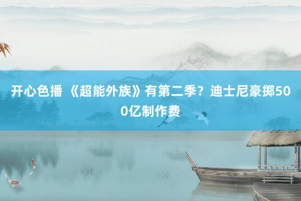 开心色播 《超能外族》有第二季？迪士尼豪掷500亿制作费