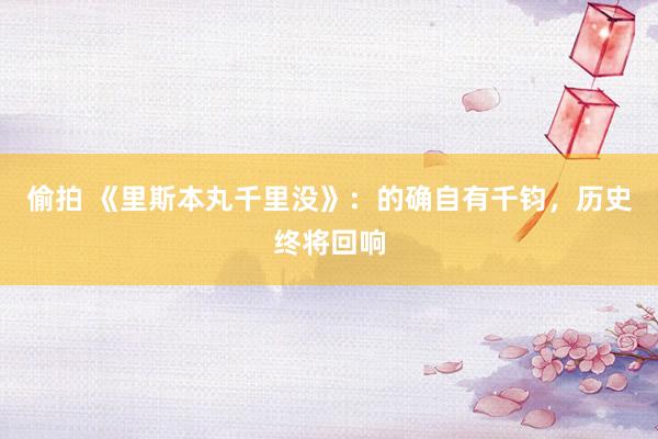 偷拍 《里斯本丸千里没》：的确自有千钧，历史终将回响