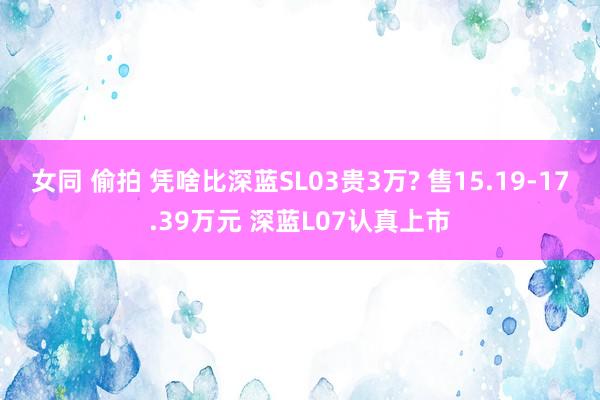 女同 偷拍 凭啥比深蓝SL03贵3万? 售15.19-17.39万元 深蓝L07认真上市