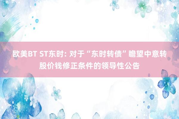 欧美BT ST东时: 对于“东时转债”瞻望中意转股价钱修正条件的领导性公告